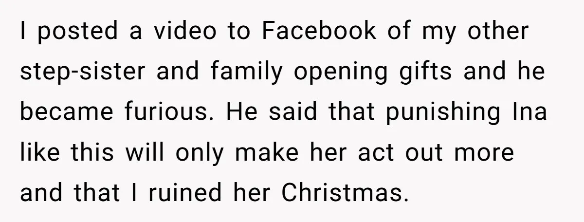 I posted a video to Facebook of my other step-sister and family opening gifts and he became furious. He said that punishing Ina like this will only make her act...