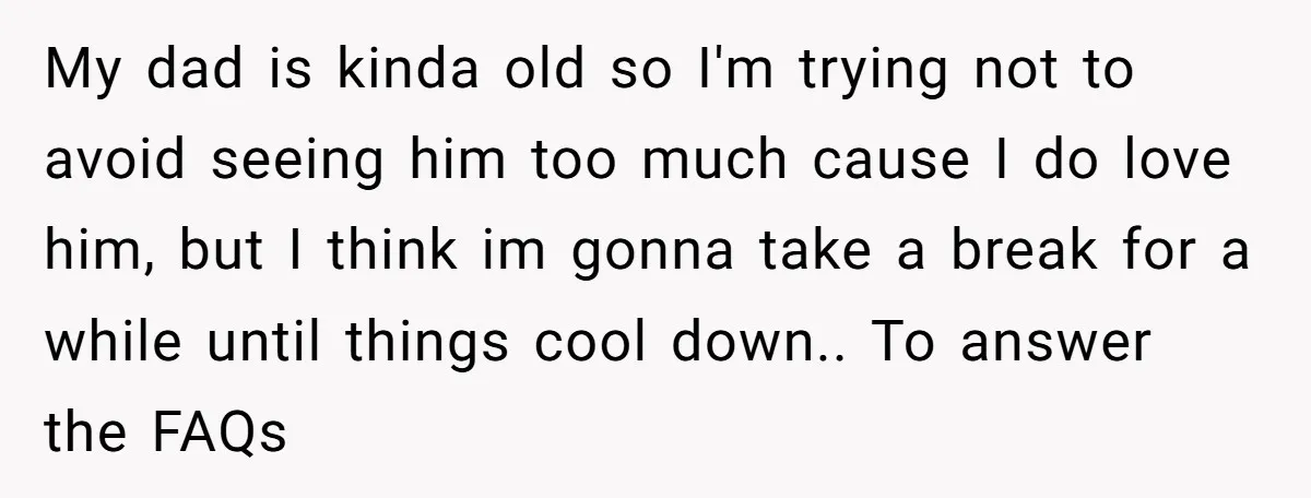 My dad is kinda old so I'm trying not to avoid seeing him too much cause I do love him, but I think im gonna take a break for a...