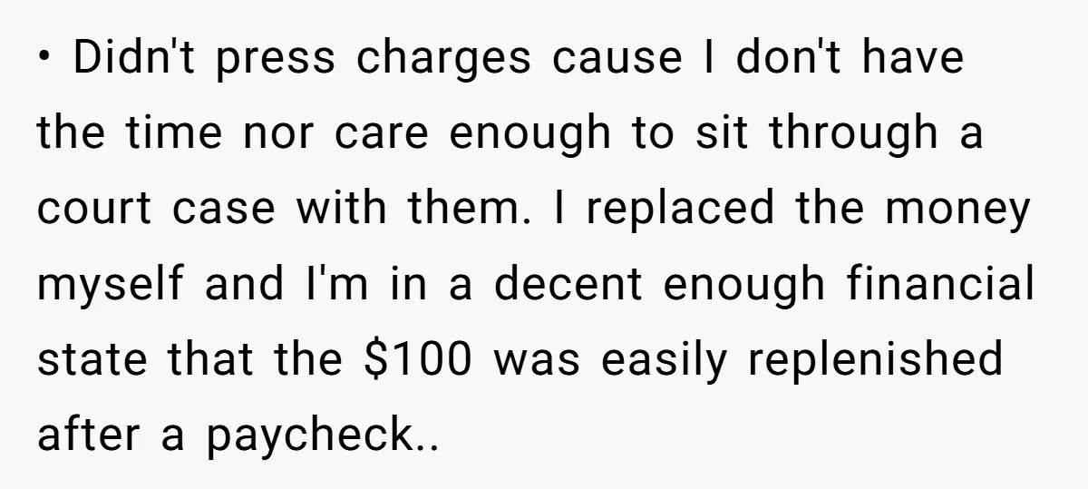 • Didn't press charges cause I don't have the time nor care enough to sit through a court case with them. I replaced the money myself and I'm in a...