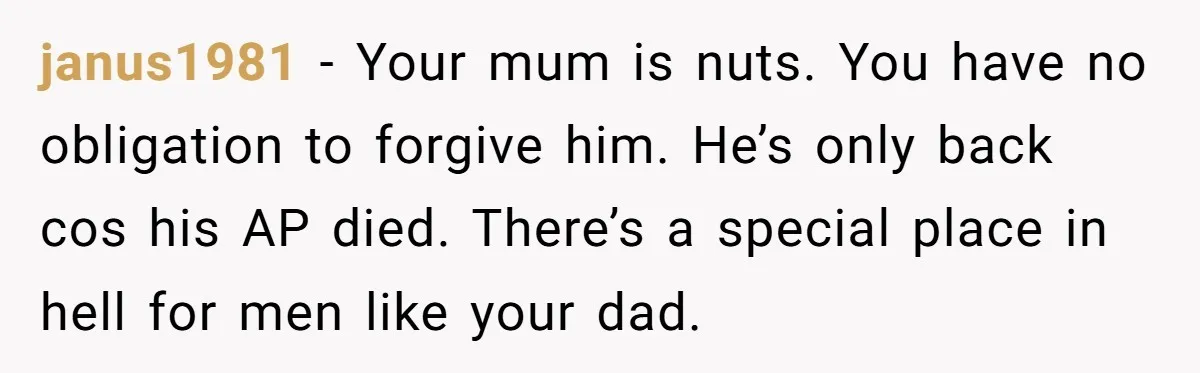 janus1981 − Your mum is nuts. You have no obligation to forgive him. He’s only back cos his AP died. There’s a special place in hell for men like your...