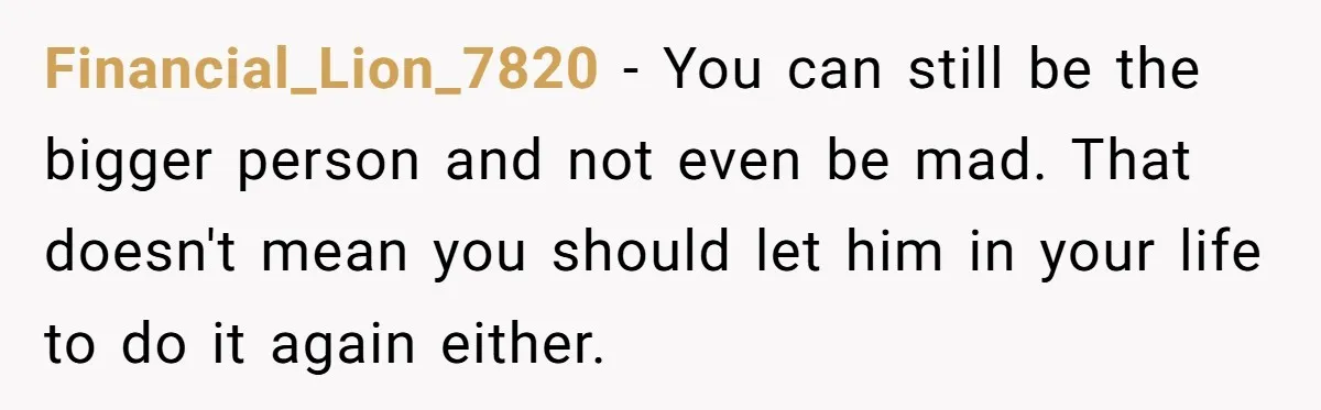 Financial_Lion_7820 − You can still be the bigger person and not even be mad. That doesn't mean you should let him in your life to do it again either.