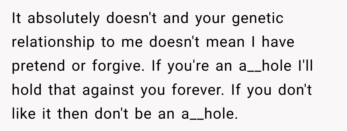 It absolutely doesn't and your genetic relationship to me doesn't mean I have pretend or forgive. If you're an a__hole I'll hold that against you forever. If you don't like...