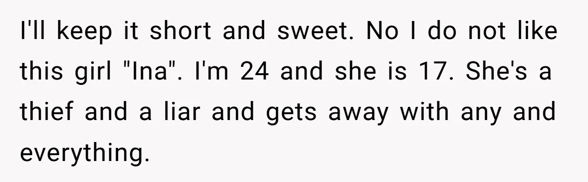 I'll keep it short and sweet. No I do not like this girl "Ina". I'm 24 and she is 17. She's a thief and a liar and gets away with...