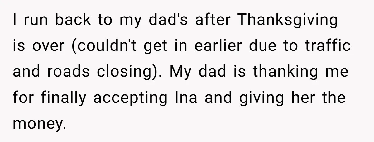 I run back to my dad's after Thanksgiving is over (couldn't get in earlier due to traffic and roads closing). My dad is thanking me for finally accepting Ina and...