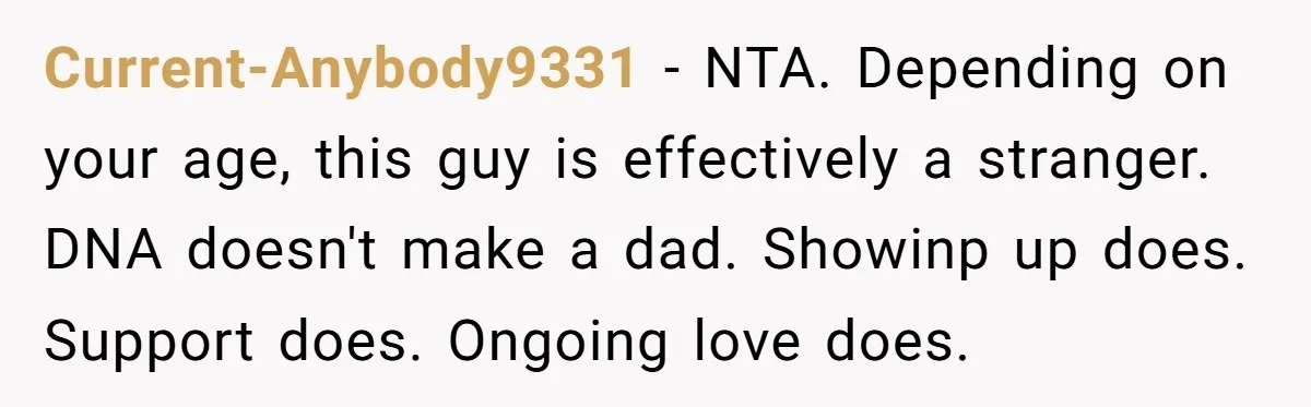 Current-Anybody9331 − NTA. Depending on your age, this guy is effectively a stranger. DNA doesn't make a dad. Showinp up does. Support does. Ongoing love does.