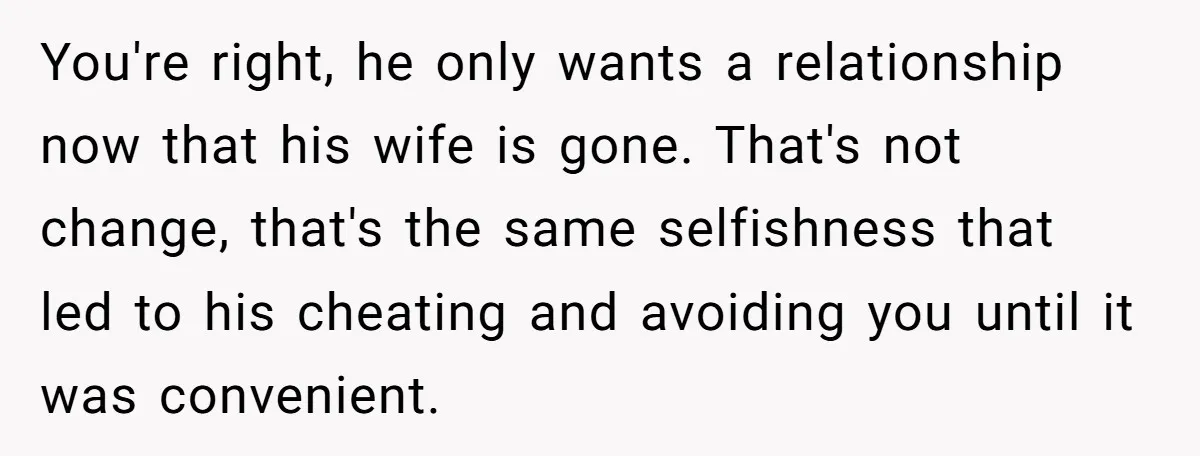 You're right, he only wants a relationship now that his wife is gone. That's not change, that's the same selfishness that led to his cheating and avoiding you until it...