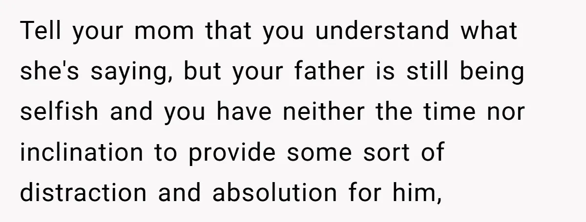 Tell your mom that you understand what she's saying, but your father is still being selfish and you have neither the time nor inclination to provide some sort of distraction...