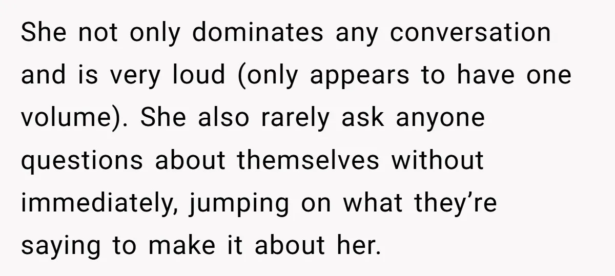 She not only dominates any conversation and is very loud (only appears to have one volume). She also rarely ask anyone questions about themselves without immediately, jumping on what they’re...