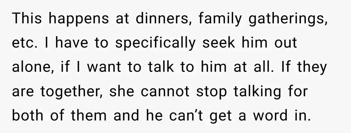 This happens at dinners, family gatherings, etc. I have to specifically seek him out alone, if I want to talk to him at all. If they are together, she cannot...