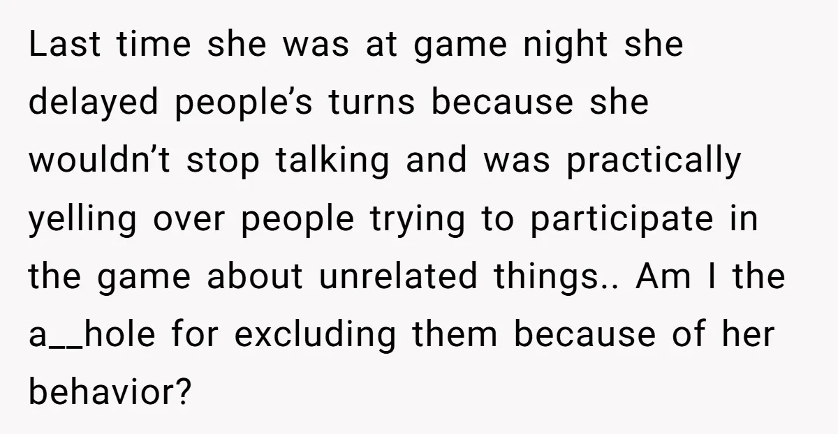 Last time she was at game night she delayed people’s turns because she wouldn’t stop talking and was practically yelling over people trying to participate in the game about unrelated...