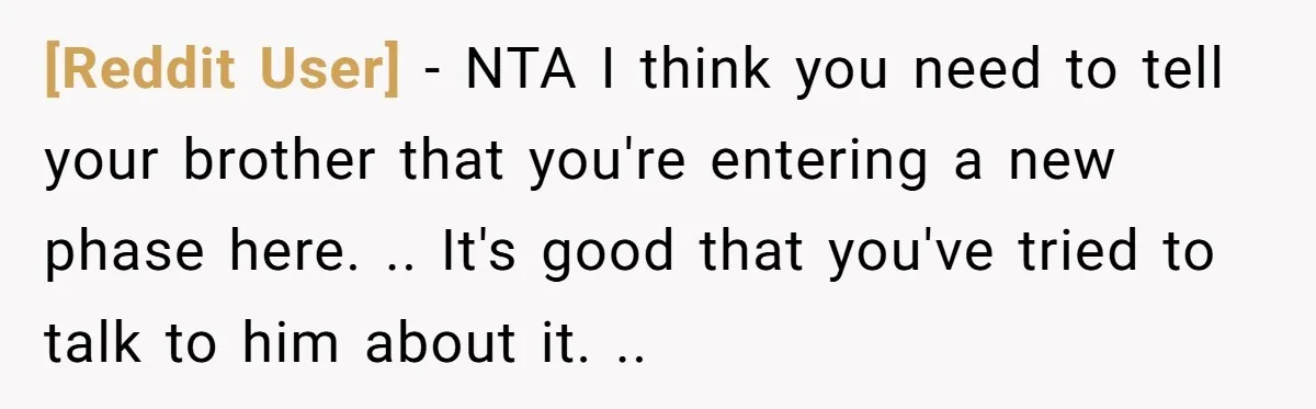 [Reddit User] − NTA I think you need to tell your brother that you're entering a new phase here. .. It's good that you've tried to talk to him about...