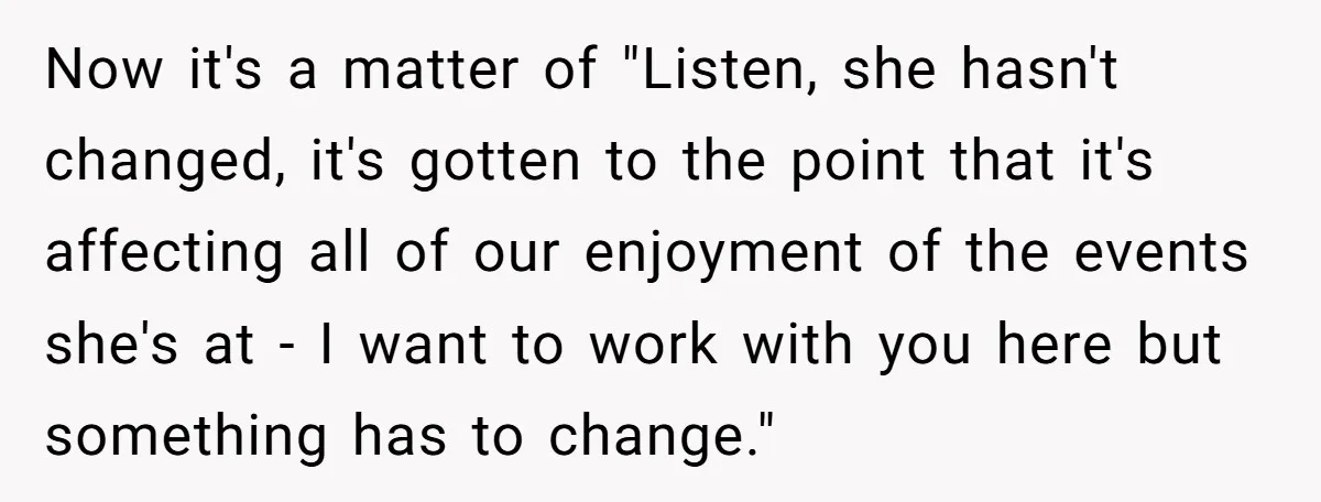 Now it's a matter of "Listen, she hasn't changed, it's gotten to the point that it's affecting all of our enjoyment of the events she's at - I want to...