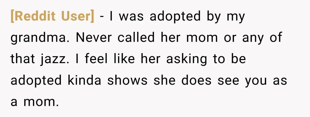 [Reddit User] - I was adopted by my grandma. Never called her mom or any of that jazz. I feel like her asking to be adopted kinda shows she does...