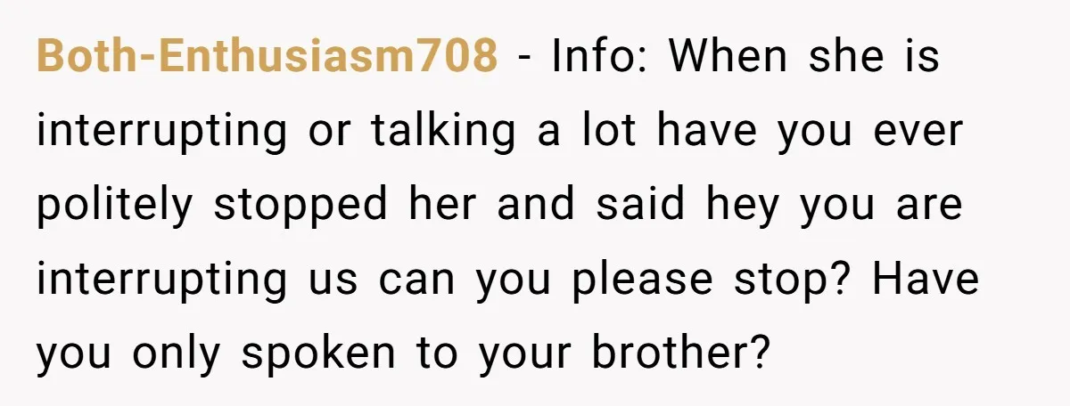 Both-Enthusiasm708 − Info: When she is interrupting or talking a lot have you ever politely stopped her and said hey you are interrupting us can you please stop? Have you...