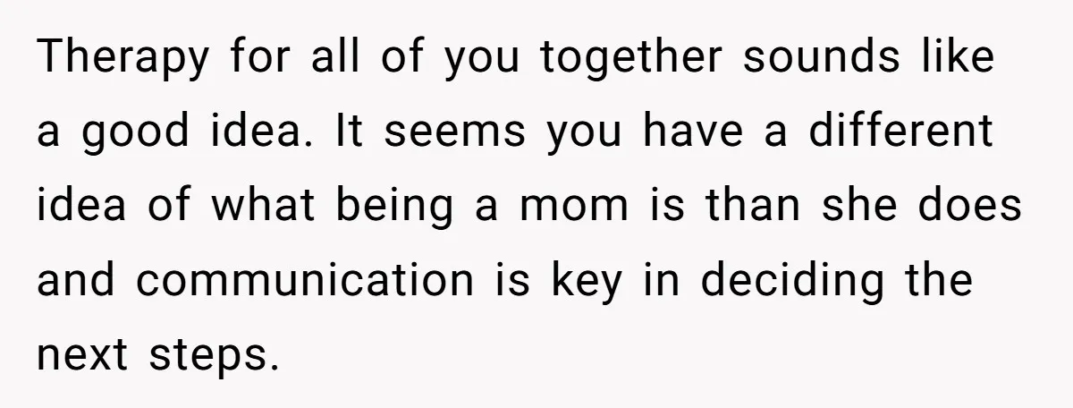 Therapy for all of you together sounds like a good idea. It seems you have a different idea of what being a mom is than she does and communication is...