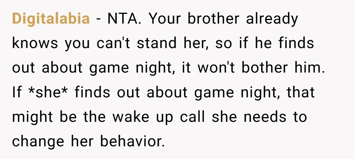 Digitalabia − NTA. Your brother already knows you can't stand her, so if he finds out about game night, it won't bother him. If *she* finds out about game night,...