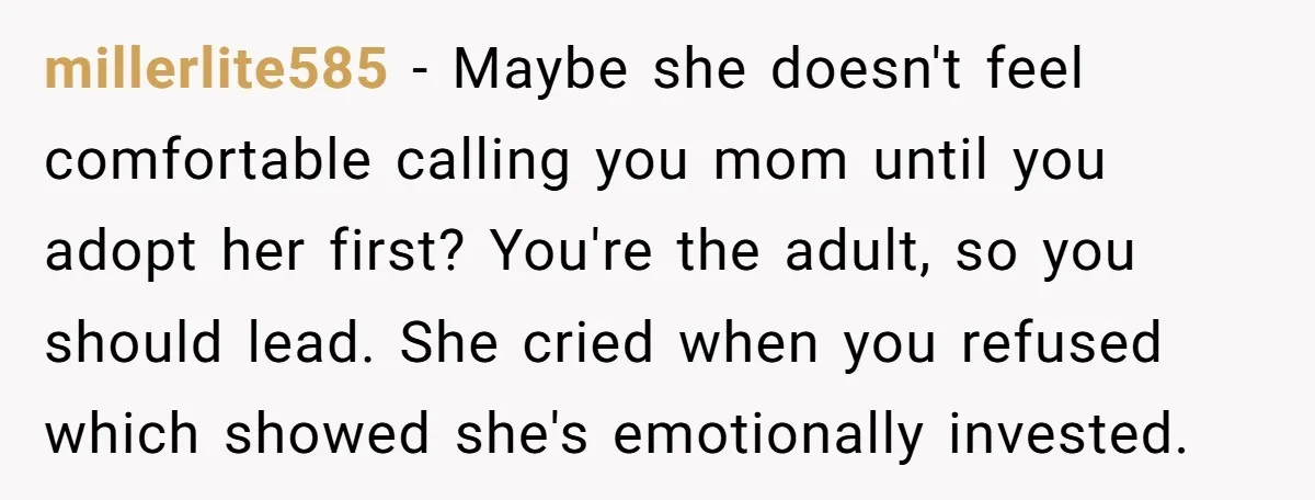 millerlite585 - Maybe she doesn't feel comfortable calling you mom until you adopt her first? You're the adult, so you should lead. She cried when you refused which showed she's...