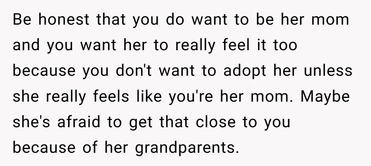 Be honest that you do want to be her mom and you want her to really feel it too because you don't want to adopt her unless she really feels...