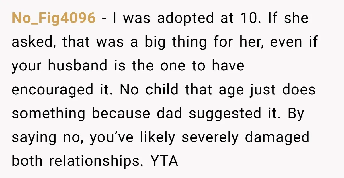 No_Fig4096 - I was adopted at 10. If she asked, that was a big thing for her, even if your husband is the one to have encouraged it. No child...