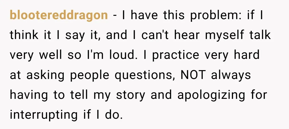 blootereddragon − I have this problem: if I think it I say it, and I can't hear myself talk very well so I'm loud. I practice very hard at asking...