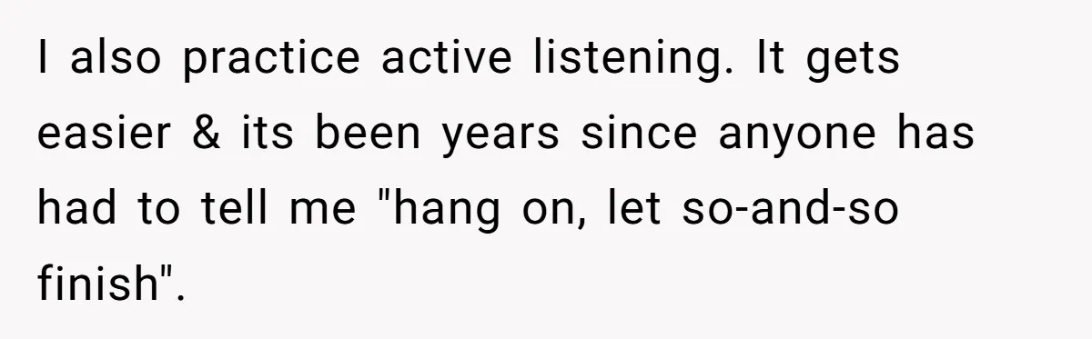 I also practice active listening. It gets easier & its been years since anyone has had to tell me "hang on, let so-and-so finish".