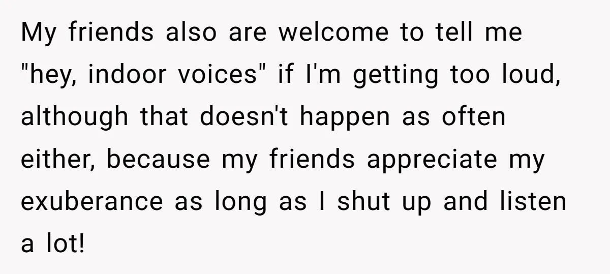 My friends also are welcome to tell me "hey, indoor voices" if I'm getting too loud, although that doesn't happen as often either, because my friends appreciate my exuberance as...