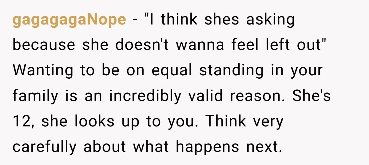 gagagagaNope - "I think shes asking because she doesn't wanna feel left out" Wanting to be on equal standing in your family is an incredibly valid reason. She's 12, she...