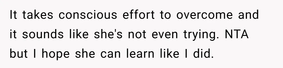 It takes conscious effort to overcome and it sounds like she's not even trying. NTA but I hope she can learn like I did.