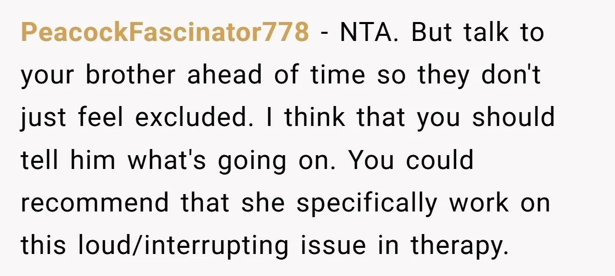 PeacockFascinator778 − NTA. But talk to your brother ahead of time so they don't just feel excluded. I think that you should tell him what's going on. You could recommend...