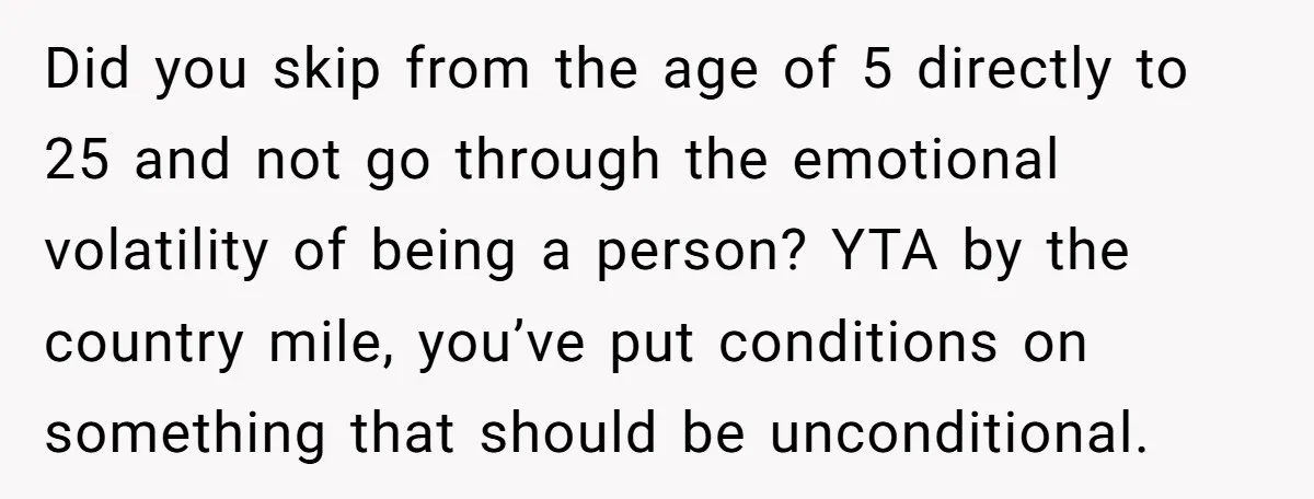 Did you skip from the age of 5 directly to 25 and not go through the emotional volatility of being a person? YTA by the country mile, you’ve put conditions...