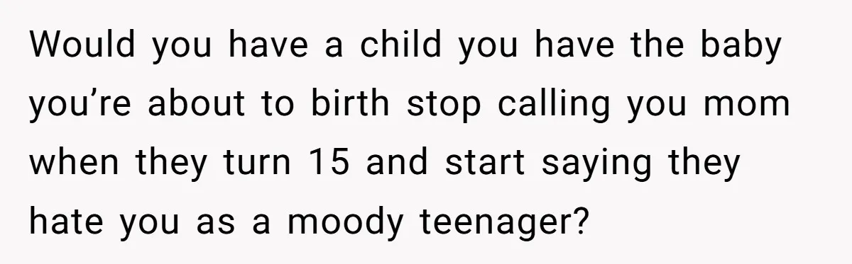 Would you have a child you have the baby you’re about to birth stop calling you mom when they turn 15 and start saying they hate you as a moody...