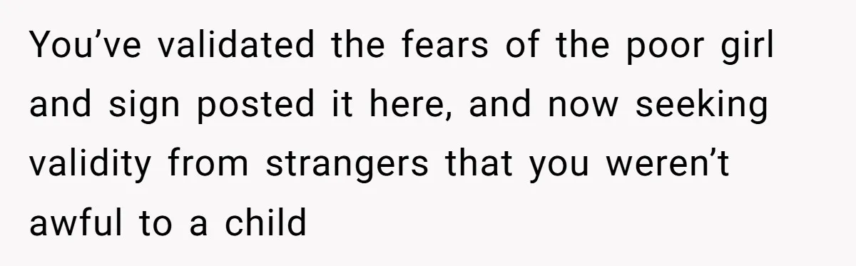 You’ve validated the fears of the poor girl and sign posted it here, and now seeking validity from strangers that you weren’t awful to a child