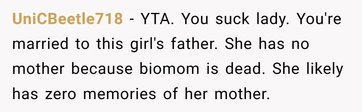 UniCBeetle718 - YTA. You suck lady. You're married to this girl's father. She has no mother because biomom is dead. She likely has zero memories of her mother.