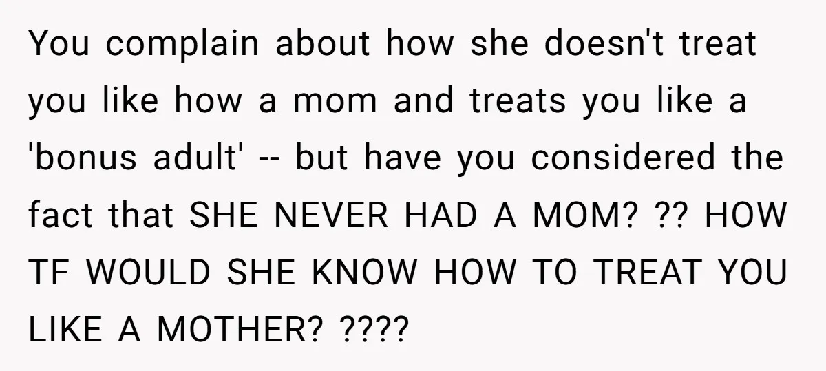 You complain about how she doesn't treat you like how a mom and treats you like a 'bonus adult' -- but have you considered the fact that SHE NEVER HAD...