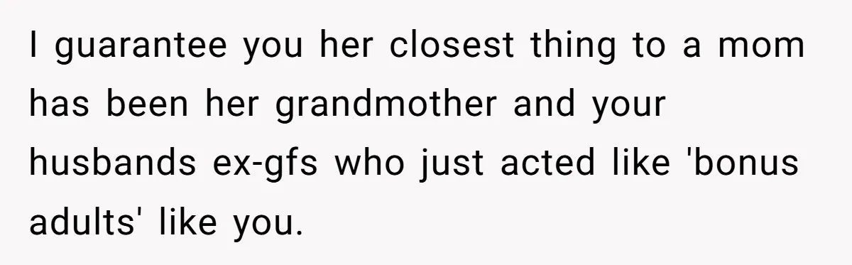 I guarantee you her closest thing to a mom has been her grandmother and your husbands ex-gfs who just acted like 'bonus adults' like you.