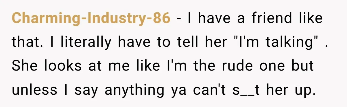 Charming-Industry-86 − I have a friend like that. I literally have to tell her "I'm talking" . She looks at me like I'm the rude one but unless I say...