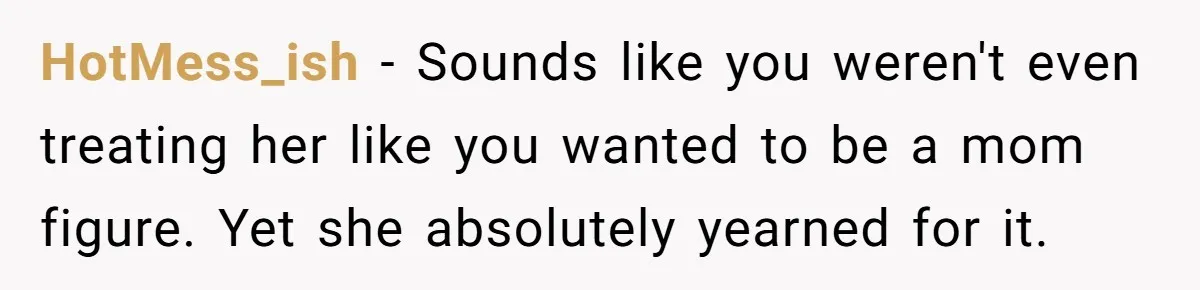 HotMess_ish - Sounds like you weren't even treating her like you wanted to be a mom figure. Yet she absolutely yearned for it.