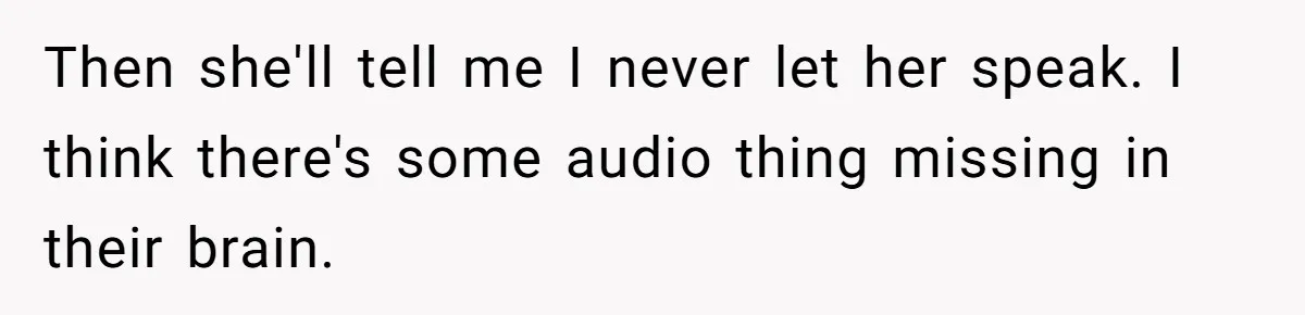Then she'll tell me I never let her speak. I think there's some audio thing missing in their brain.