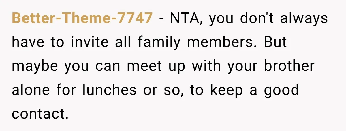 Better-Theme-7747 − NTA, you don't always have to invite all family members. But maybe you can meet up with your brother alone for lunches or so, to keep a good...