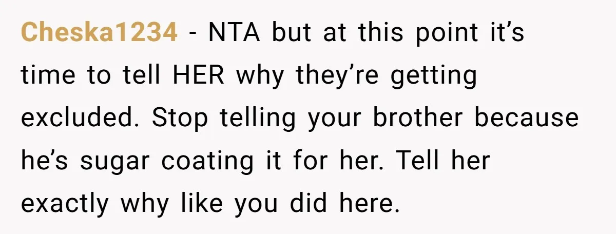 Cheska1234 − NTA but at this point it’s time to tell HER why they’re getting excluded. Stop telling your brother because he’s sugar coating it for her. Tell her exactly...