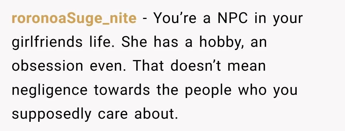 roronoaSuge_nite − You’re a NPC in your girlfriends life. She has a hobby, an obsession even. That doesn’t mean negligence towards the people who you supposedly care about.