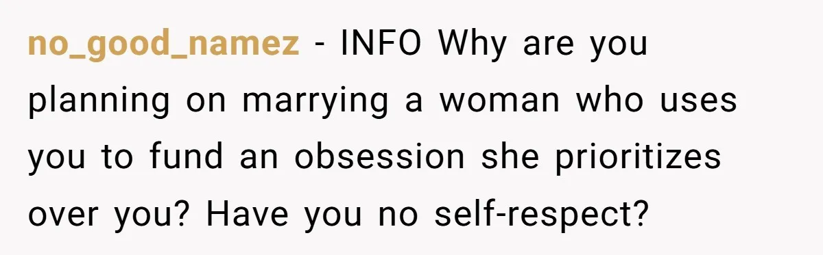 no_good_namez − INFO Why are you planning on marrying a woman who uses you to fund an obsession she prioritizes over you? Have you no self-respect?