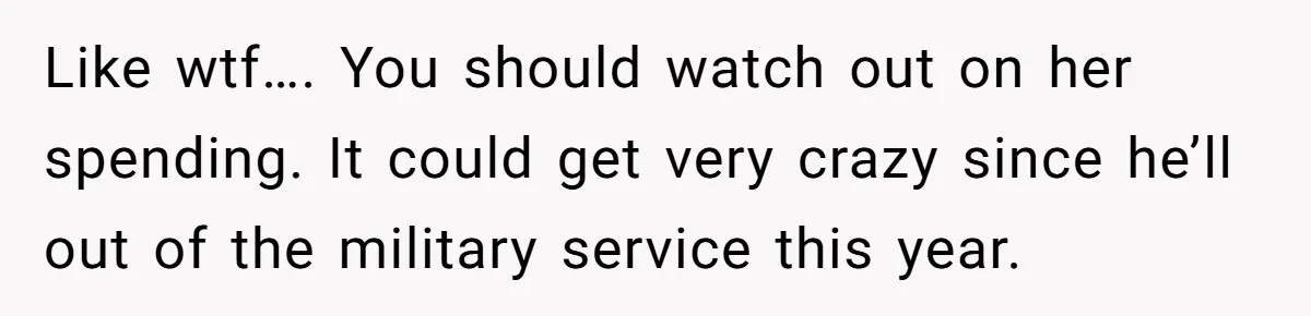 Like wtf…. You should watch out on her spending. It could get very crazy since he’ll out of the military service this year.