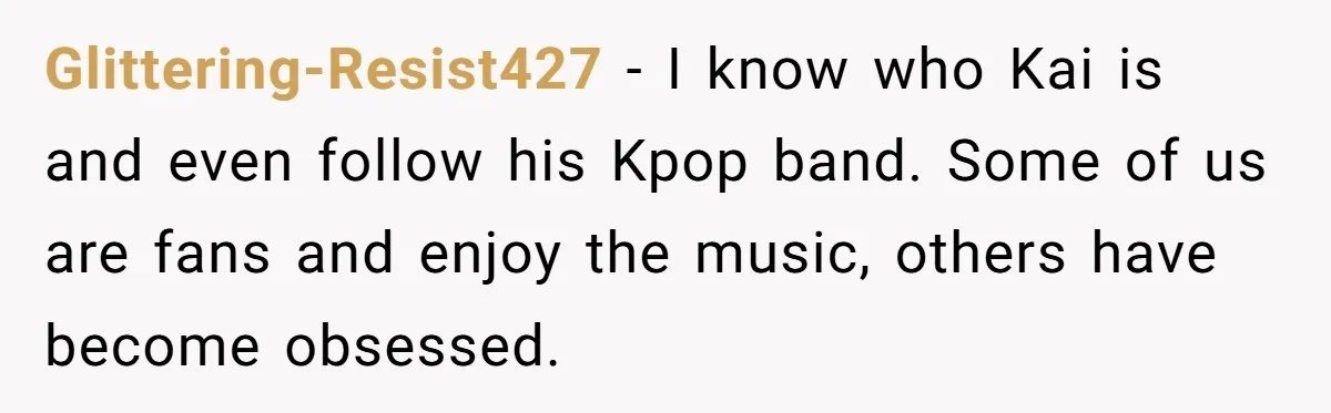 Glittering-Resist427 − I know who Kai is and even follow his Kpop band. Some of us are fans and enjoy the music, others have become obsessed.