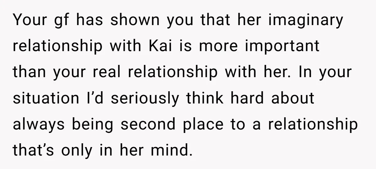 Your gf has shown you that her imaginary relationship with Kai is more important than your real relationship with her. In your situation I’d seriously think hard about always being...