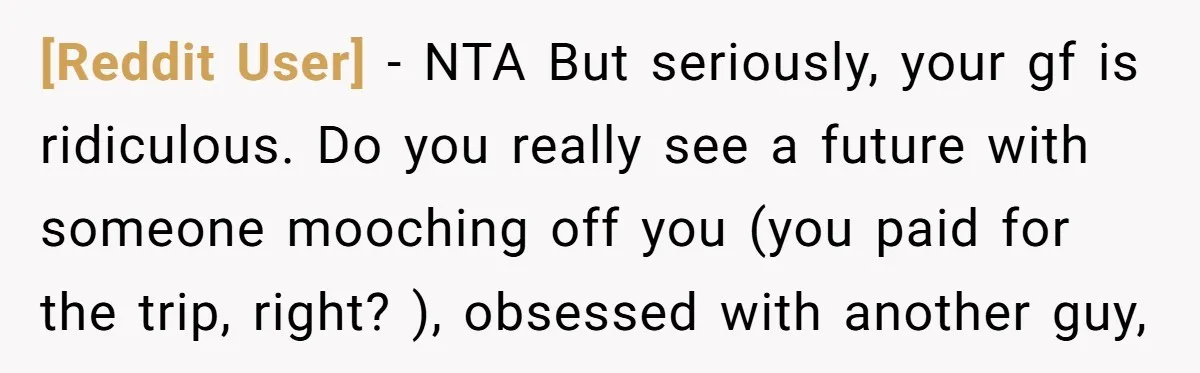 [Reddit User] − NTA But seriously, your gf is ridiculous. Do you really see a future with someone mooching off you (you paid for the trip, right? ), obsessed with...