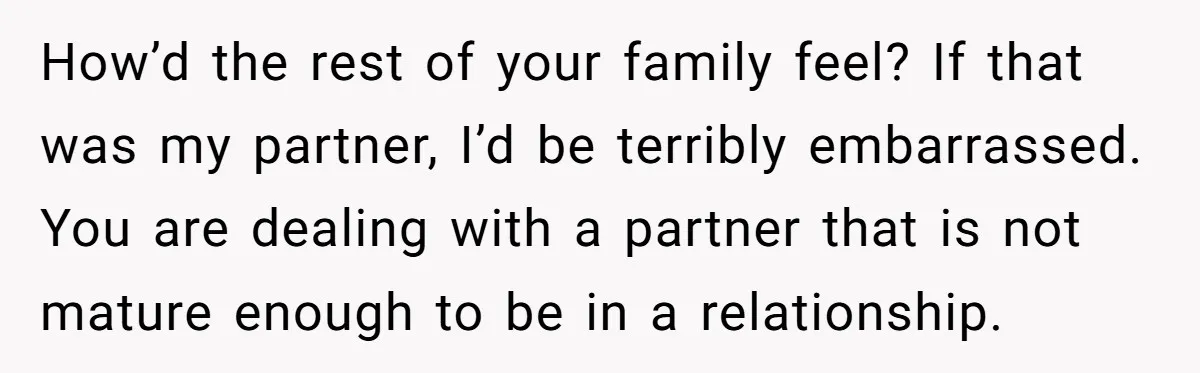 How’d the rest of your family feel? If that was my partner, I’d be terribly embarrassed. You are dealing with a partner that is not mature enough to be in...