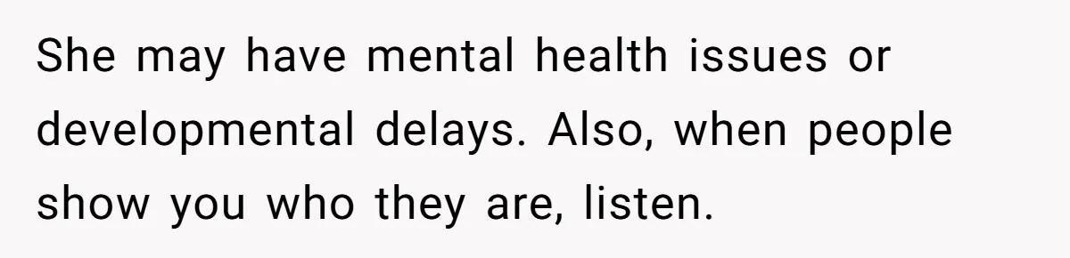 She may have mental health issues or developmental delays. Also, when people show you who they are, listen.
