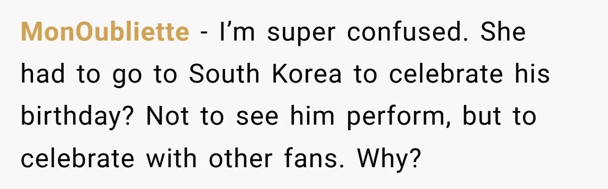 MonOubliette − I’m super confused. She had to go to South Korea to celebrate his birthday? Not to see him perform, but to celebrate with other fans. Why?