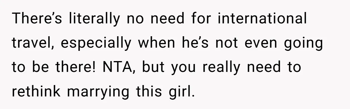 There’s literally no need for international travel, especially when he’s not even going to be there! NTA, but you really need to rethink marrying this girl.